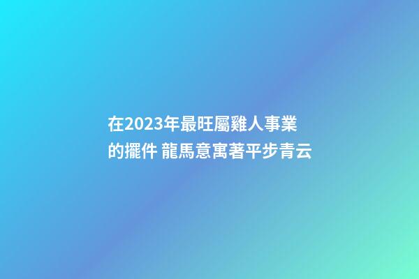 在2023年最旺屬雞人事業的擺件 龍馬意寓著平步青云
